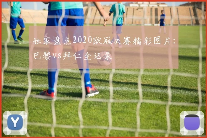 独家盘点2020欧冠决赛精彩图片：巴黎vs拜仁全记录