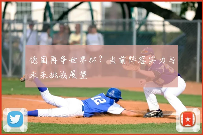 德国再争世界杯？当前阵容实力与未来挑战展望
