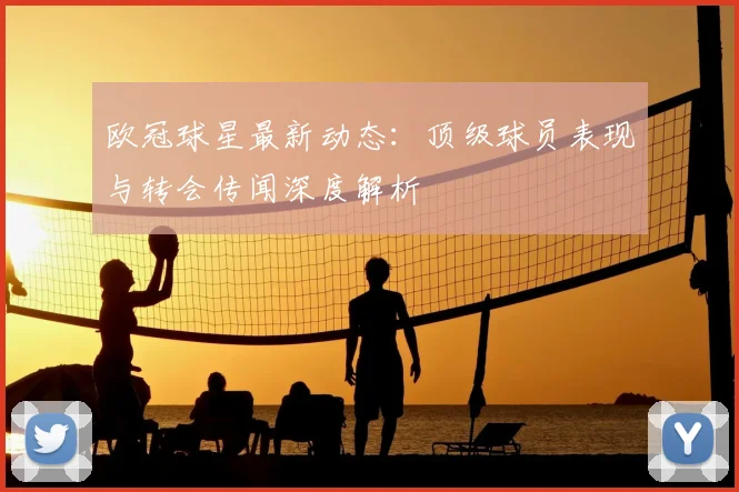 欧冠球星最新动态：顶级球员表现与转会传闻深度解析