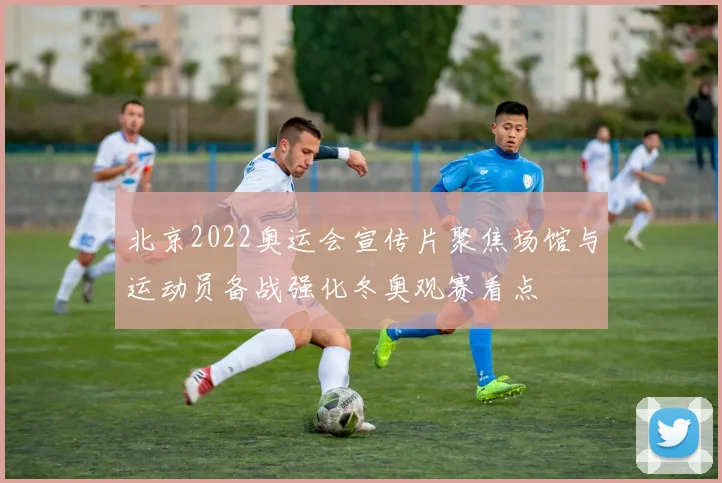 北京2022奥运会宣传片聚焦场馆与运动员备战强化冬奥观赛看点