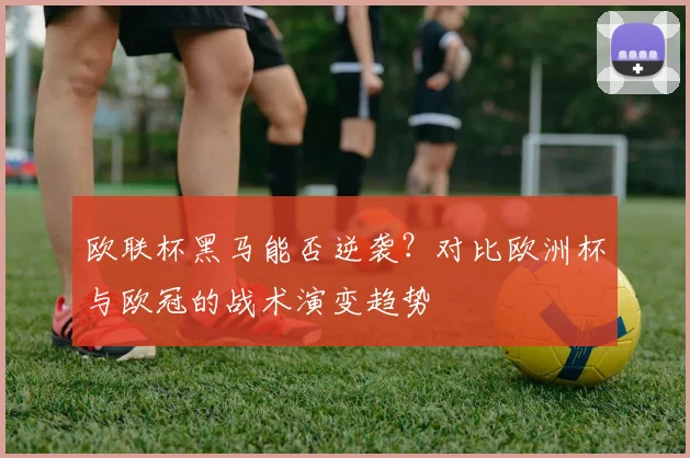 欧联杯黑马能否逆袭？对比欧洲杯与欧冠的战术演变趋势