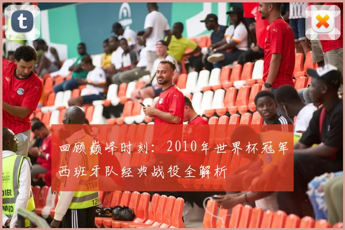 回顾巅峰时刻：2010年世界杯冠军西班牙队经典战役全解析