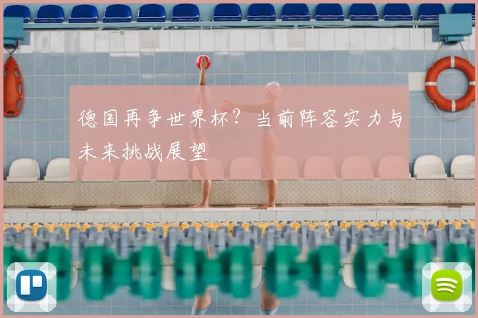德国再争世界杯？当前阵容实力与未来挑战展望