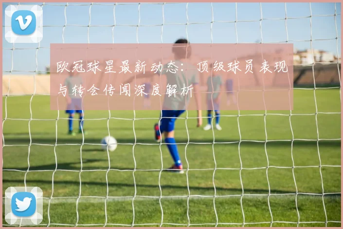欧冠球星最新动态：顶级球员表现与转会传闻深度解析