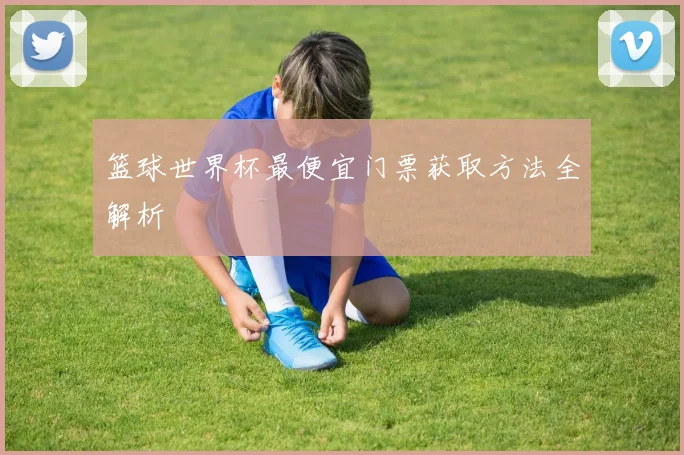 篮球世界杯最便宜门票获取方法全解析