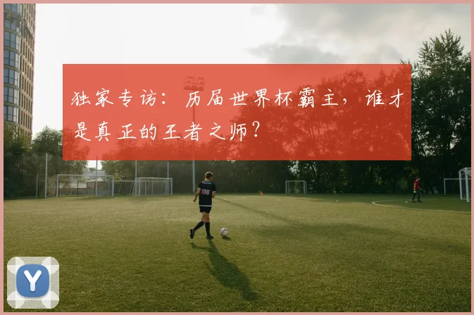 独家专访：历届世界杯霸主，谁才是真正的王者之师？