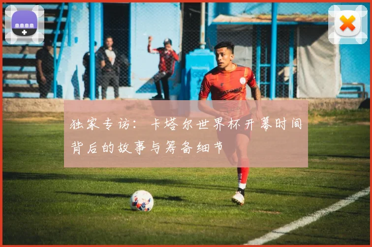 独家专访：卡塔尔世界杯开幕时间背后的故事与筹备细节