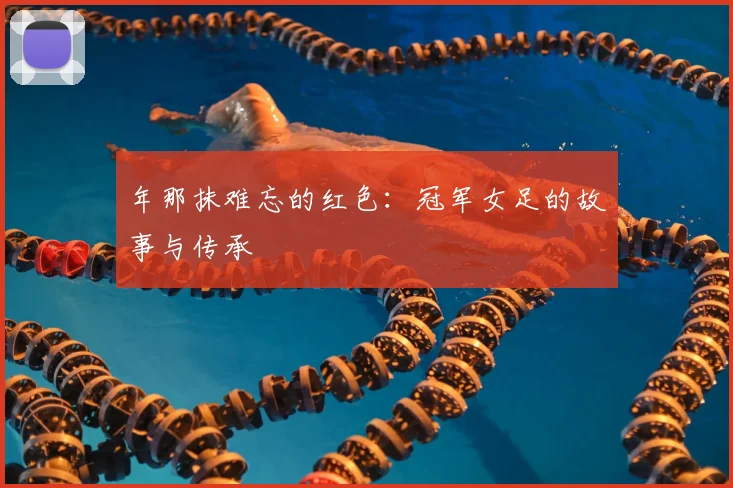 年那抹难忘的红色:冠军女足的故事与传承