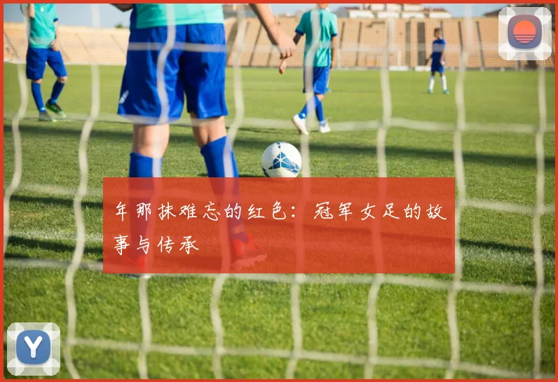 年那抹难忘的红色：冠军女足的故事与传承