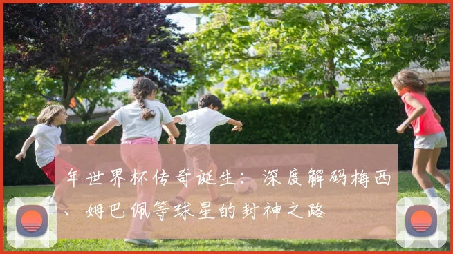 年世界杯传奇诞生:深度解码梅西、姆巴佩等球星的封神之路