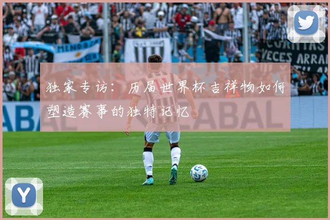 独家专访：历届世界杯吉祥物如何塑造赛事的独特记忆