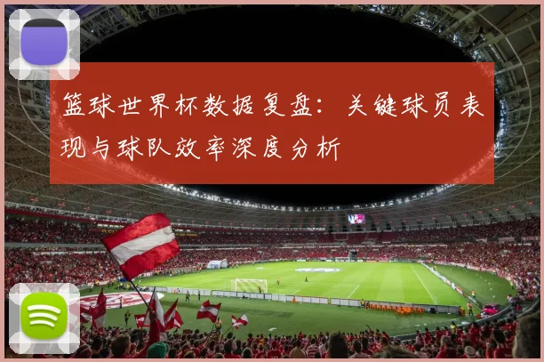 篮球世界杯数据复盘:关键球员表现与球队效率深度分析